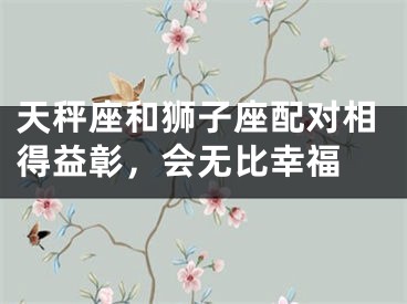 天秤座和狮子座配对相得益彰，会无比幸福 