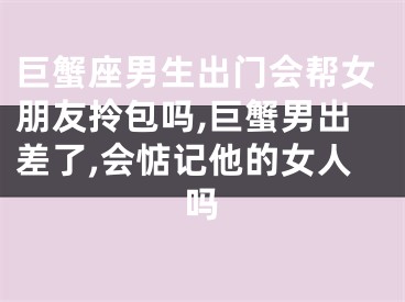 巨蟹座男生出门会帮女朋友拎包吗,巨蟹男出差了,会惦记他的女人吗