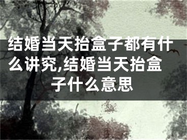结婚当天抬盒子都有什么讲究,结婚当天抬盒子什么意思