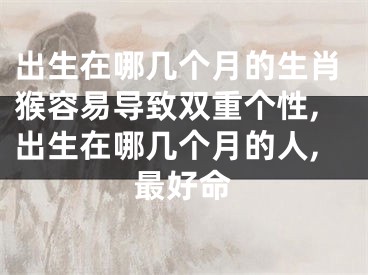 出生在哪几个月的生肖猴容易导致双重个性,出生在哪几个月的人,最好命