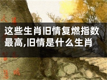 这些生肖旧情复燃指数最高,旧情是什么生肖