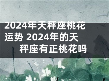 2024年天秤座桃花运势 2024年的天秤座有正桃花吗