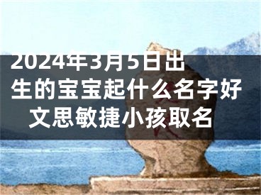 2024年3月5日出生的宝宝起什么名字好 文思敏捷小孩取名