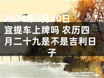 2024年5月30日宜提车上牌吗 农历四月二十九是不是吉利日子