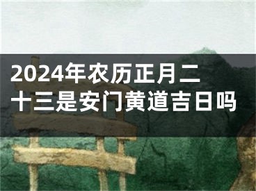 2024年农历正月二十三是安门黄道吉日吗
