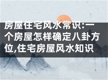 房屋住宅风水常识:一个房屋怎样确定八卦方位,住宅房屋风水知识