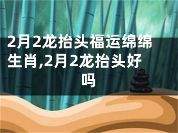 2月2龙抬头福运绵绵生肖,2月2龙抬头好吗
