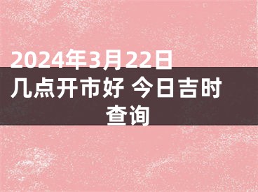 2024年3月22日几点开市好 今日吉时查询