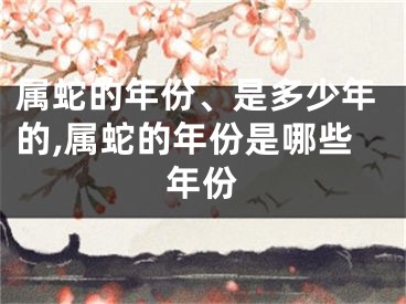 属蛇的年份、是多少年的,属蛇的年份是哪些年份