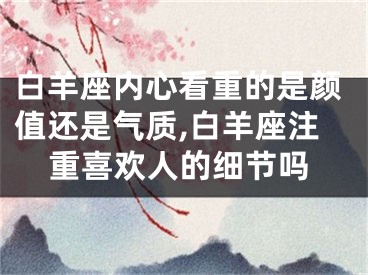 白羊座内心看重的是颜值还是气质,白羊座注重喜欢人的细节吗