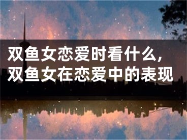 双鱼女恋爱时看什么,双鱼女在恋爱中的表现