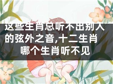 这些生肖总听不出别人的弦外之音,十二生肖哪个生肖听不见