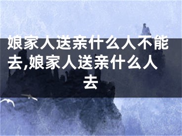娘家人送亲什么人不能去,娘家人送亲什么人去