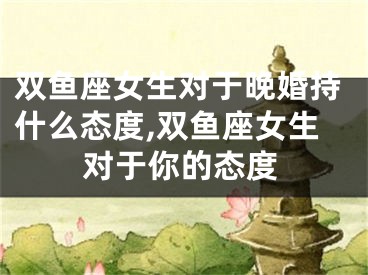 双鱼座女生对于晚婚持什么态度,双鱼座女生对于你的态度