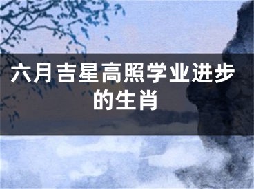 六月吉星高照学业进步的生肖