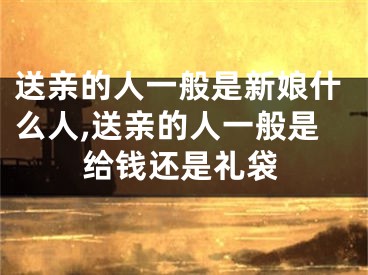 送亲的人一般是新娘什么人,送亲的人一般是给钱还是礼袋