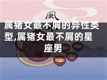 属猪女最不屑的异性类型,属猪女最不屑的星座男