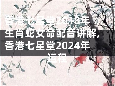 香港七星堂2018年生肖蛇女命配音讲解,香港七星堂2024年运程