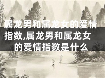 属龙男和属龙女的爱情指数,属龙男和属龙女的爱情指数是什么