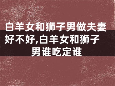 白羊女和狮子男做夫妻好不好,白羊女和狮子男谁吃定谁