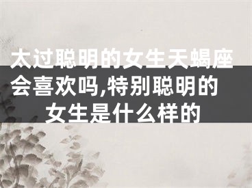太过聪明的女生天蝎座会喜欢吗,特别聪明的女生是什么样的