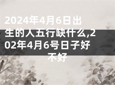 2024年4月6日出生的人五行缺什么,202年4月6号日子好不好