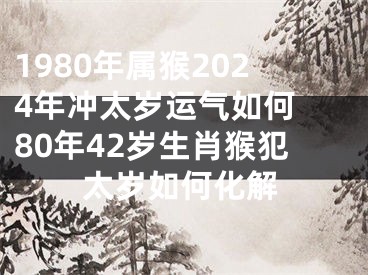 1980年属猴2024年冲太岁运气如何 80年42岁生肖猴犯太岁如何化解