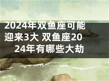 2024年双鱼座可能迎来3大 双鱼座2024年有哪些大劫