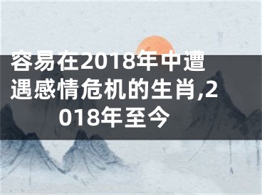 容易在2018年中遭遇感情危机的生肖,2018年至今
