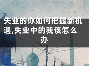失业的你如何把握新机遇,失业中的我该怎么办