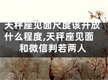 天秤座见面尺度该开放什么程度,天秤座见面和微信判若两人