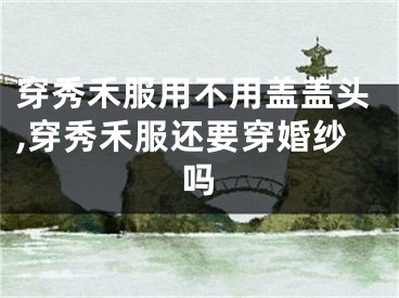 穿秀禾服用不用盖盖头,穿秀禾服还要穿婚纱吗