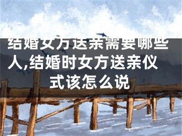 结婚女方送亲需要哪些人,结婚时女方送亲仪式该怎么说