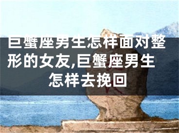巨蟹座男生怎样面对整形的女友,巨蟹座男生怎样去挽回
