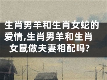 生肖男羊和生肖女蛇的爱情,生肖男羊和生肖女鼠做夫妻相配吗?