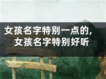 女孩名字特别一点的,女孩名字特别好听