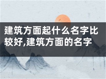 建筑方面起什么名字比较好,建筑方面的名字