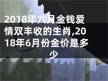 2018年六月金钱爱情双丰收的生肖,2018年6月份金价是多少