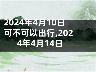 2024年4月10日可不可以出行,2024年4月14日