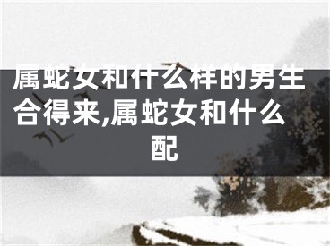 属蛇女和什么样的男生合得来,属蛇女和什么配