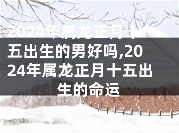 2024年属龙正月十五出生的男好吗,2024年属龙正月十五出生的命运