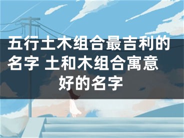 五行土木组合最吉利的名字 土和木组合寓意好的名字