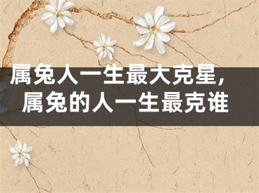 属兔人一生最大克星,属兔的人一生最克谁