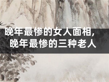 晚年最惨的女人面相,晚年最惨的三种老人