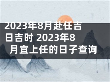 2023年8月赴任吉日吉时 2023年8月宜上任的日子查询