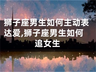 狮子座男生如何主动表达爱,狮子座男生如何追女生