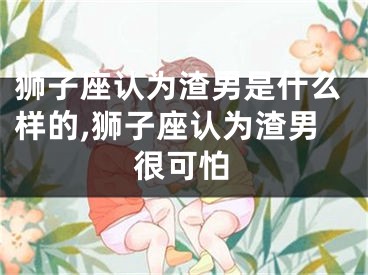 狮子座认为渣男是什么样的,狮子座认为渣男很可怕