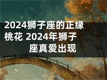 2024狮子座的正缘桃花 2024年狮子座真爱出现