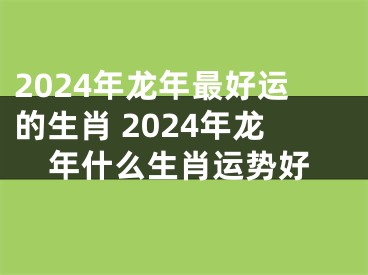 2024年龙年最好运的生肖 2024年龙年什么生肖运势好