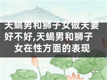 天蝎男和狮子女做夫妻好不好,天蝎男和狮子女在性方面的表现